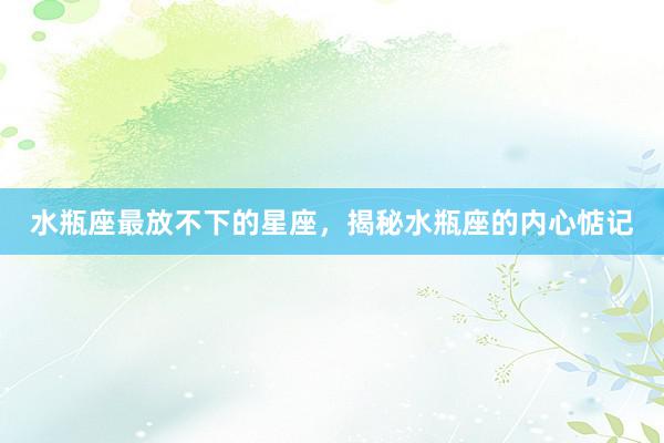 水瓶座最放不下的星座，揭秘水瓶座的内心惦记