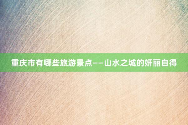 重庆市有哪些旅游景点——山水之城的妍丽自得