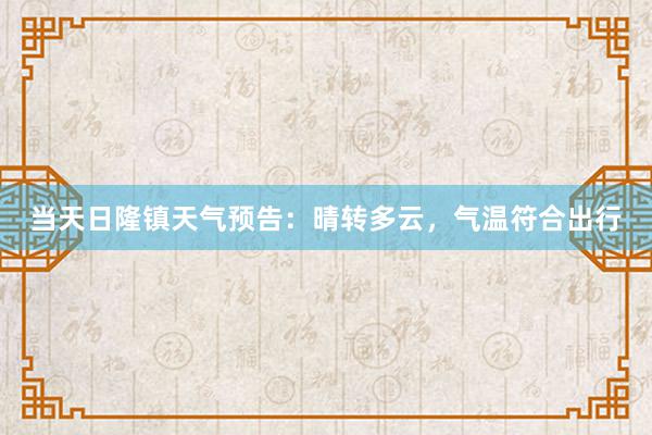 当天日隆镇天气预告：晴转多云，气温符合出行