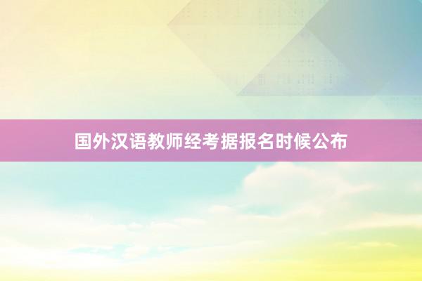 国外汉语教师经考据报名时候公布