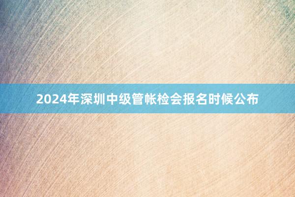 2024年深圳中级管帐检会报名时候公布